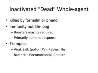 Inactivated “Dead” Whole-agent
• Killed by formalin or phenol
• Immunity not life-long
– Boosters may be required
– Primarily humoral response
• Examples:
– Viral: Salk (polio, IPV), Rabies, Flu
– Bacterial: Pneumococcal, Cholera
 