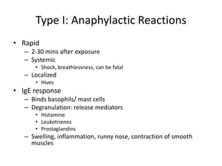 Type I: Anaphylactic Reactions
• Rapid
– 2-30 mins after exposure
– Systemic
• Shock, breathlessness, can be fatal
– Localized
• Hives
• IgE response
– Binds basophils/ mast cells
– Degranulation: release mediators
• Histamine
• Leukotrienes
• Prostaglandins
– Swelling, inflammation, runny nose, contraction of smooth
muscles
 