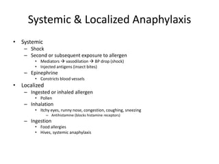 Systemic & Localized Anaphylaxis
• Systemic
– Shock
– Second or subsequent exposure to allergen
• Mediators  vasodilation  BP drop (shock)
• Injected antigens (insect bites)
– Epinephrine
• Constricts blood vessels
• Localized
– Ingested or inhaled allergen
• Pollen
– Inhalation
• Itchy eyes, runny nose, congestion, coughing, sneezing
– Antihistamine (blocks histamine receptors)
– Ingestion
• Food allergies
• Hives, systemic anaphylaxis
 