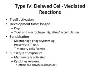 Type IV: Delayed Cell-Mediated
Reactions
• T-cell activation
• Development time: longer
– Days
– T-cell and macrophage migration/ accumulation
• Sensitization
– Macrophage phagocytoses Ag
– Presents to T-cells
– T-memory cells formed
• Subsequent exposure
– Memory cells activated
– Cytokines releases
• Attract and activate macrophages
 
