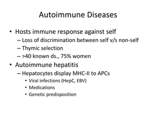 Autoimmune Diseases
• Hosts immune response against self
– Loss of discrimination between self v/s non-self
– Thymic selection
– >40 known ds., 75% women
• Autoimmune hepatitis
– Hepatocytes display MHC-II to APCs
• Viral infections (HepC, EBV)
• Medications
• Genetic predisposition
 
