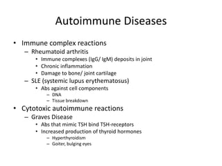 Autoimmune Diseases
• Immune complex reactions
– Rheumatoid arthritis
• Immune complexes (IgG/ IgM) deposits in joint
• Chronic inflammation
• Damage to bone/ joint cartilage
– SLE (systemic lupus erythematosus)
• Abs against cell components
– DNA
– Tissue breakdown
• Cytotoxic autoimmune reactions
– Graves Disease
• Abs that mimic TSH bind TSH-receptors
• Increased production of thyroid hormones
– Hyperthyroidism
– Goiter, bulging eyes
 