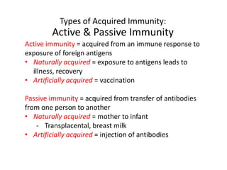 Types of Acquired Immunity:
Active & Passive Immunity
Active immunity = acquired from an immune response to
exposure of foreign antigens
• Naturally acquired = exposure to antigens leads to
illness, recovery
• Artificially acquired = vaccination
Passive immunity = acquired from transfer of antibodies
from one person to another
• Naturally acquired = mother to infant
- Transplacental, breast milk
• Artificially acquired = injection of antibodies
 