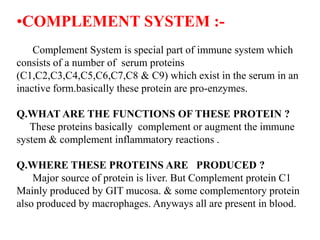 •COMPLEMENT SYSTEM :-
Complement System is special part of immune system which
consists of a number of serum proteins
(C1,C2,C3,C4,C5,C6,C7,C8 & C9) which exist in the serum in an
inactive form.basically these protein are pro-enzymes.
Q.WHAT ARE THE FUNCTIONS OF THESE PROTEIN ?
These proteins basically complement or augment the immune
system & complement inflammatory reactions .
Q.WHERE THESE PROTEINS ARE PRODUCED ?
Major source of protein is liver. But Complement protein C1
Mainly produced by GIT mucosa. & some complementory protein
also produced by macrophages. Anyways all are present in blood.
 