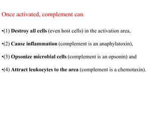 Once activated, complement can:
•(1) Destroy all cells (even host cells) in the activation area,
•(2) Cause inflammation (complement is an anaphylatoxin),
•(3) Opsonize microbial cells (complement is an opsonin) and
•(4) Attract leukocytes to the area (complement is a chemotaxin).
 