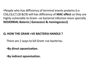 Q. HOW THE GRAM +VE BACTERIA HANDLE ?
There are 2 ways to kill Gram +ve bacterias.
•By direct opsonisation.
•By indirect opsonisation.
•People who hav difficiency of terminal events proteins (i.e
C5b,C6,C7,C8 &C9) will hav difficiency of MAC effect so they are
highly vulnerable to Gram –ve bacterial infection more specially
NESIERRIAL Bateria ( Gonococci & meningococci)
 