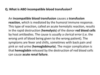 An incompatible blood transfusion causes a transfusion
reaction, which is mediated by the humoral immune response.
This type of reaction, called an acute hemolytic reaction, results
in the rapid destruction (hemolysis) of the donor red blood cells
by host antibodies. The cause is usually a clerical error (i.e. the
wrong unit of blood being given to the wrong patient). The
symptoms are fever and chills, sometimes with back pain and
pink or red urine (hemoglobinuria). The major complication is
that hemoglobin released by the destruction of red blood cells
can cause acute renal failure.
Q. What is ABO incompatible blood transfusion?
 