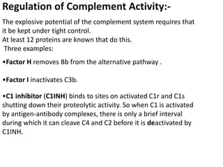 Regulation of Complement Activity:-
The explosive potential of the complement system requires that
it be kept under tight control.
At least 12 proteins are known that do this.
Three examples:
•Factor H removes Bb from the alternative pathway .
•Factor I inactivates C3b.
•C1 inhibitor (C1INH) binds to sites on activated C1r and C1s
shutting down their proteolytic activity. So when C1 is activated
by antigen-antibody complexes, there is only a brief interval
during which it can cleave C4 and C2 before it is deactivated by
C1INH.
 