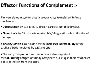 Effector Functions of Complement :-
The complement system acts in several ways to mobilize defense
mechanisms.
•Opsonization by C3b targets foreign particles for phagocytosis.
•Chemotaxis by C5a attracts neutrophils/phagocytic cells to the site of
damage.
• anaphylatoxin This is aided by the increased permeability of the
capillary beds mediated by C3a and C5a.
•The early complement components are also important
for solubilizing antigen-antibody complexes assisting in their catabolism
and elimination from the body.
 