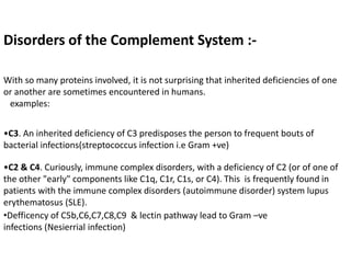 Disorders of the Complement System :-
With so many proteins involved, it is not surprising that inherited deficiencies of one
or another are sometimes encountered in humans.
examples:
•C3. An inherited deficiency of C3 predisposes the person to frequent bouts of
bacterial infections(streptococcus infection i.e Gram +ve)
•C2 & C4. Curiously, immune complex disorders, with a deficiency of C2 (or of one of
the other "early" components like C1q, C1r, C1s, or C4). This is frequently found in
patients with the immune complex disorders (autoimmune disorder) system lupus
erythematosus (SLE).
•Defficency of C5b,C6,C7,C8,C9 & lectin pathway lead to Gram –ve
infections (Nesierrial infection)
 