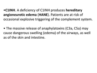 •C1INH. A deficiency of C1INH produces hereditary
angioneurotic edema (HANE). Patients are at risk of
occasional explosive triggering of the complement system.
• The massive release of anaphylatoxins (C3a, C5a) may
cause dangerous swelling (edema) of the airways, as well
as of the skin and intestine.
 