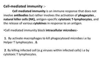 Cell-mediated immunity :-
Cell mediated immunity is an immune response that does not
involve antibodies but rather involves the activation of phagocytes ,
natural killer cells (NK), antigen-specific cytotoxic T-lymphocytes, and
the release of various cytokines in response to an antigen.
•Cell mediated immunity block intracellular microbes:-
1. By activate macrophages to kill phagocytosed microbes i.e by
Helper T lymphocytes . &
2. By killing infected cell (e.g viruses within infected cells) i.e by
cytotoxic T lymphocytes.
 