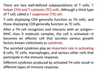 There are two well-defined subpopulations of T cells: T
helper (TH) and T cytotoxic (TC) cells. Although a third type
of T cell, called a T suppressor (TS) cell.
T cells displaying CD4 generally function as TH cells, and
those displaying CD8 generally function as TC cells.
After a TH cell recognizes and interacts with an antigen–
MHC class II molecule complex, the cell is activated—it
becomes an effector cell that secretes various growth
factors known collectively as cytokines.
The secreted cytokines play an important role in activating
B cells, TC cells, macrophages, and various other cells that
participate in the immune response.
Different cytokines produced by activated TH cells result in
different types of immune response.
 