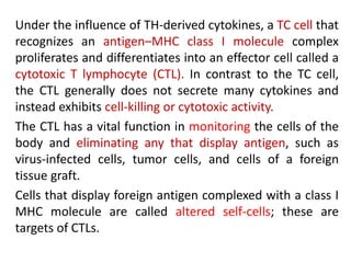 Under the influence of TH-derived cytokines, a TC cell that
recognizes an antigen–MHC class I molecule complex
proliferates and differentiates into an effector cell called a
cytotoxic T lymphocyte (CTL). In contrast to the TC cell,
the CTL generally does not secrete many cytokines and
instead exhibits cell-killing or cytotoxic activity.
The CTL has a vital function in monitoring the cells of the
body and eliminating any that display antigen, such as
virus-infected cells, tumor cells, and cells of a foreign
tissue graft.
Cells that display foreign antigen complexed with a class I
MHC molecule are called altered self-cells; these are
targets of CTLs.
 