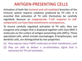 ANTIGEN-PRESENTING CELLS
Activation of both the humoral and cell-mediated branches of the
immune system requires cytokines produced by TH cells. It is
essential that activation of TH cells themselves be carefully
regulated, because an inappropriate T-cell response to self-
components can have fatal autoimmune consequences.
To ensure carefully regulated activation of TH cells, they can
recognize only antigen that is displayed together with class MHC II
molecules on the surface of antigen-presenting cells (APCs). These
specialized cells, which include macrophages, B lymphocytes, and
dendritic cells, are distinguished by two properties:
(1) they express class II MHC molecules on their membranes, and
(2) they are able to deliver a co-stimulatory signal that is
necessary for TH-cell activation.
 