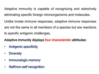 Adaptive immunity is capable of recognizing and selectively
eliminating specific foreign microorganisms and molecules.
Unlike innate immune responses, adaptive immune responses
are not the same in all members of a species but are reactions
to specific antigenic challenges.
Adaptive immunity displays four characteristic attributes:
• Antigenic specificity
• Diversity
• Immunologic memory
• Self/non-self recognition
 