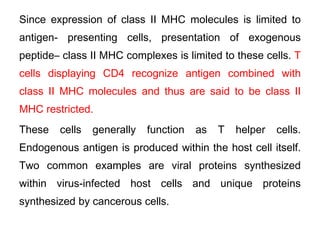 Since expression of class II MHC molecules is limited to
antigen- presenting cells, presentation of exogenous
peptide– class II MHC complexes is limited to these cells. T
cells displaying CD4 recognize antigen combined with
class II MHC molecules and thus are said to be class II
MHC restricted.
These cells generally function as T helper cells.
Endogenous antigen is produced within the host cell itself.
Two common examples are viral proteins synthesized
within virus-infected host cells and unique proteins
synthesized by cancerous cells.
 