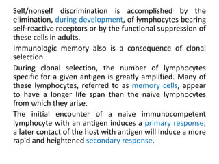Self/nonself discrimination is accomplished by the
elimination, during development, of lymphocytes bearing
self-reactive receptors or by the functional suppression of
these cells in adults.
Immunologic memory also is a consequence of clonal
selection.
During clonal selection, the number of lymphocytes
specific for a given antigen is greatly amplified. Many of
these lymphocytes, referred to as memory cells, appear
to have a longer life span than the naive lymphocytes
from which they arise.
The initial encounter of a naive immunocompetent
lymphocyte with an antigen induces a primary response;
a later contact of the host with antigen will induce a more
rapid and heightened secondary response.
 