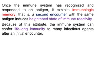 Once the immune system has recognized and
responded to an antigen, it exhibits immunologic
memory; that is, a second encounter with the same
antigen induces heightened state of immune reactivity.
Because of this attribute, the immune system can
confer life-long immunity to many infectious agents
after an initial encounter.
 