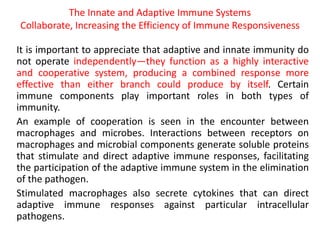 The Innate and Adaptive Immune Systems
Collaborate, Increasing the Efficiency of Immune Responsiveness
It is important to appreciate that adaptive and innate immunity do
not operate independently—they function as a highly interactive
and cooperative system, producing a combined response more
effective than either branch could produce by itself. Certain
immune components play important roles in both types of
immunity.
An example of cooperation is seen in the encounter between
macrophages and microbes. Interactions between receptors on
macrophages and microbial components generate soluble proteins
that stimulate and direct adaptive immune responses, facilitating
the participation of the adaptive immune system in the elimination
of the pathogen.
Stimulated macrophages also secrete cytokines that can direct
adaptive immune responses against particular intracellular
pathogens.
 