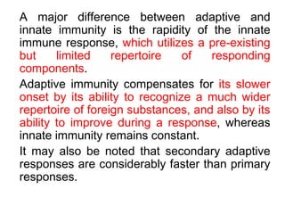 A major difference between adaptive and
innate immunity is the rapidity of the innate
immune response, which utilizes a pre-existing
but limited repertoire of responding
components.
Adaptive immunity compensates for its slower
onset by its ability to recognize a much wider
repertoire of foreign substances, and also by its
ability to improve during a response, whereas
innate immunity remains constant.
It may also be noted that secondary adaptive
responses are considerably faster than primary
responses.
 