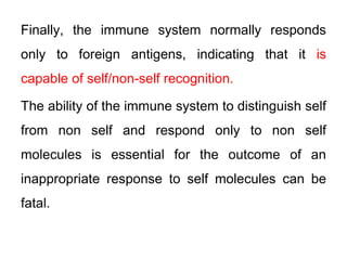 Finally, the immune system normally responds
only to foreign antigens, indicating that it is
capable of self/non-self recognition.
The ability of the immune system to distinguish self
from non self and respond only to non self
molecules is essential for the outcome of an
inappropriate response to self molecules can be
fatal.
 