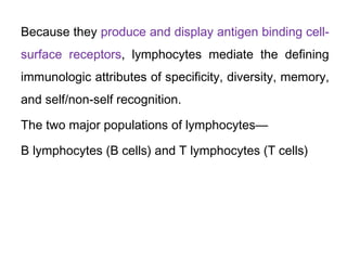 Because they produce and display antigen binding cell-
surface receptors, lymphocytes mediate the defining
immunologic attributes of specificity, diversity, memory,
and self/non-self recognition.
The two major populations of lymphocytes—
B lymphocytes (B cells) and T lymphocytes (T cells)
 