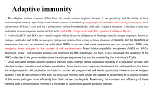 Adaptive immunity
• The adaptive immune response differs from the innate immune response because it has specificity and the ability to form
immunological memory. Specificity in the immune system is mediated by antigen-specific antibodies and clonotypic receptors: the T
cell receptor (TCR) on T cells and the B cell receptor (surface-bound antibody) on B cells. ‘Adaptive immunity’ is therefore a term used
to describe immune responses carried out by T cells (both CD4+ T helper cells and CD8+ cytotoxic T cells) and B cells.
• Antibodies/BCRs and TCRs have variable regions which dictate the differences in binding to specific antigen sequences, known as
epitopes. Antibodies and BCRs can recognise epitopes on proteins from tertiary or linear structures of proteins, and the repertoire of
sequences that can be detected by antibodies/ BCRs is so vast that most sequences can be recognised. TCRs only
recognize linear epitopes in the context of cell surface-bound Major Histocompatibility complexes (MHC) on APCs.
Therefore, linear T cell receptor epitopes are restricted by MHC haplotype. As such, in any individual, the variability of the
MHC molecules in the genome determines the epitope sequences that can be detected by that individual’s T cells.
• Once activated, antigen-specific adaptive immune cells undergo clonal expansion, resulting in a population of cells with
identical antigen receptors and antigen specificities. Once the immune response has cleared the pathogen from the body,
the antigen-specific cell population contracts in number via programmed cell death (apoptosis). However, some antigen-
specific T and B cells remain in the body as long-lived memory cells which are capable of responding to a second infection
of the same pathogen more efficiently than their na¨ıve counterparts. Maximising the numbers and efficiency of these
memory cells (‘immunological memory’) is the target of vaccination against parasitic infection. 1
 