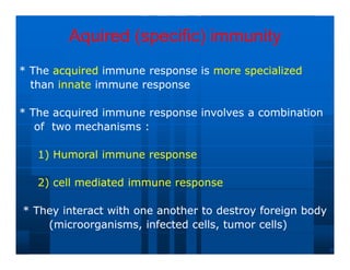 Aquired (specific) immunity
Aquired (specific) immunity
* The
* The acquired
acquired immune response is
immune response is more
more specialized
specialized
than
than innate
innate immune response
immune response
* The acquired immune response involves a combination
* The acquired immune response involves a combination
of two mechanisms :
of two mechanisms :
1) Humoral immune response
1) Humoral immune response
2) cell mediated immune response
2) cell mediated immune response
* They interact with one another to destroy foreign body
* They interact with one another to destroy foreign body
(microorganisms, infected cells, tumor cells)
(microorganisms, infected cells, tumor cells)
 