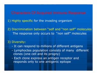 Characters Of Acquired Immune Response
Characters Of Acquired Immune Response
1) Highly specific
1) Highly specific for the invading organism
for the invading organism
2) Discrimination between “self and “non self” molecules
2) Discrimination between “self and “non self” molecules
The response only occurs to “non self” molecules
The response only occurs to “non self” molecules
3) Diversity:
3) Diversity:
-
- It can respond to millions of different antigens
It can respond to millions of different antigens
-
- Lymphoctes population consists of many different
Lymphoctes population consists of many different
clones (one cell and its progny)
clones (one cell and its progny)
-
- Each clone express an antigen receptor and
Each clone express an antigen receptor and
responds only to one antigenic epitope
responds only to one antigenic epitope
 