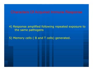 Characters Of Acquired Immune Response
Characters Of Acquired Immune Response
4) Response amplified following repeated exposure to
4) Response amplified following repeated exposure to
the same pathogens
the same pathogens
5) Memory cells ( B and T cells) generated.
5) Memory cells ( B and T cells) generated.
 