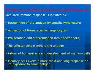 Mechanism Of Acquired Immune Response
Mechanism Of Acquired Immune Response
Acquired immune response is initiated by:
Acquired immune response is initiated by:
* Recognition of the antigen by specific lymphocytes
* Recognition of the antigen by specific lymphocytes
* Activation of these specific lymphocytes
* Activation of these specific lymphocytes
* Proliferation and differentiation into effector cells;
* Proliferation and differentiation into effector cells;
-
-The effector cells eliminate the antigen
The effector cells eliminate the antigen
-
-Return of homeostasis and development of memory cells
Return of homeostasis and development of memory cells
* Memory cells evoke a more rapid and long response on
* Memory cells evoke a more rapid and long response on
re
re-
-exposure to same antigen
exposure to same antigen
 