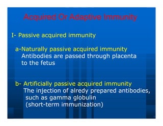 Acquired Or Adaptive Immunity
Acquired Or Adaptive Immunity
I
I-
- Passive
Passive acquired
acquired immunity
immunity
a
a-
-Naturally
Naturally passive
passive acquired
acquired immunity
immunity
Antibodies
Antibodies are
are passed
passed through
through placenta
placenta
to
to the
the fetus
fetus
b
b-
- Artificially passive acquired immunity
Artificially passive acquired immunity
The injection of alredy prepared antibodies,
The injection of alredy prepared antibodies,
such as gamma globulin
such as gamma globulin
(short
(short-
-term immunization)
term immunization)
 