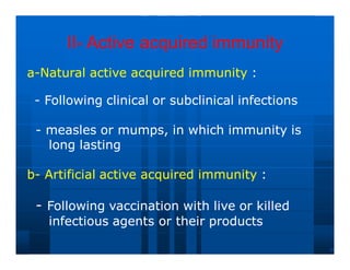 II
II-
- Active acquired immunity
Active acquired immunity
a
a-
-Natural
Natural active
active acquired
acquired immunity
immunity :
:
-
- Following
Following clinical
clinical or
or subclinical
subclinical infections
infections
-
- measles
measles or
or mumps,
mumps, in
in which
which immunity
immunity is
is
long
long lasting
lasting
b
b-
- Artificial
Artificial active
active acquired
acquired immunity
immunity :
:
-
- Following
Following vaccination
vaccination with
with live
live or
or killed
killed
infectious
infectious agents
agents or
or their
their products
products
 