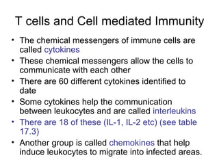 T cells and Cell mediated Immunity The chemical messengers of immune cells are called  cytokines These chemical messengers allow the cells to communicate with each other There are 60 different cytokines identified to date Some cytokines help the communication between leukocytes and are called  interleukins  There are 18 of these (IL-1, IL-2 etc) (see table 17.3) Another group is called  chemokines  that help induce leukocytes to migrate into infected areas. 
