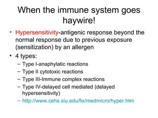 When the immune system goes haywire! Hypersensitivity -antigenic response beyond the normal response due to previous exposure (sensitization) by an allergen 4 types: Type I-anaphylatic reactions Type II cytotoxic reactions Type III-Immune complex reactions Type IV-delayed cell mediated (delayed hypersensitivity) http://www.cehs.siu.edu/fix/medmicro/hyper.htm 