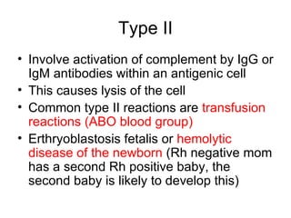 Type II Involve activation of complement by IgG or IgM antibodies within an antigenic cell This causes lysis of the cell Common type II reactions are  transfusion reactions (ABO blood group) Erthryoblastosis fetalis or  hemolytic disease of the newborn  (Rh negative mom has a second Rh positive baby, the second baby is likely to develop this) 