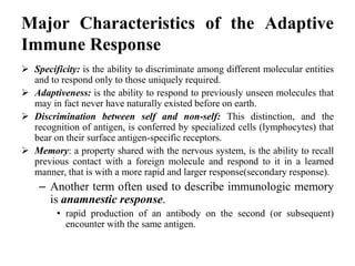 Major Characteristics of the Adaptive
Immune Response
 Specificity: is the ability to discriminate among different molecular entities
and to respond only to those uniquely required.
 Adaptiveness: is the ability to respond to previously unseen molecules that
may in fact never have naturally existed before on earth.
 Discrimination between self and non-self: This distinction, and the
recognition of antigen, is conferred by specialized cells (lymphocytes) that
bear on their surface antigen-specific receptors.
 Memory: a property shared with the nervous system, is the ability to recall
previous contact with a foreign molecule and respond to it in a learned
manner, that is with a more rapid and larger response(secondary response).
– Another term often used to describe immunologic memory
is anamnestic response.
• rapid production of an antibody on the second (or subsequent)
encounter with the same antigen.
 