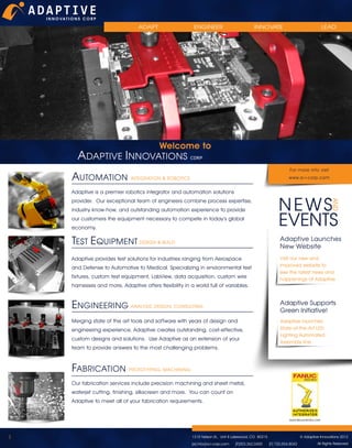 ADAPT

ENGINEER

INNOVATE

LEAD

Welcome to
ADAPTIVE INNOVATIONS CORP

AUTOMATION

For more info visit
www.a-i-corp.com

INTEGRATION & ROBOTICS

Adaptive is a premier robotics integrator and automation solutions
provider. Our exceptional team of engineers combine process expertise,
industry know-how, and outstanding automation experience to provide
our customers the equipment necessary to compete in today’s global
economy.

TEST EQUIPMENT DESIGN & BUILD

Adaptive Launches
New Website

Adaptive provides test solutions for industries ranging from Aerospace
and Defense to Automotive to Medical. Specializing in environmental test
fixtures, custom test equipment, LabView, data acquisition, custom wire
harnesses and more, Adaptive offers flexibility in a world full of variables.

Visit our new and
improved website to
see the latest news and
happenings at Adaptive

ENGINEERING ANALYSIS, DESIGN, CONSULTING

Adaptive Supports
Green Initiative!

Merging state of the art tools and software with years of design and
engineering experience, Adaptive creates outstanding, cost-effective,
custom designs and solutions. Use Adaptive as an extension of your
team to provide answers to the most challenging problems.

Adaptive launches
State-of-the-Art LED
Lighting Automated
Assembly line

FABRICATION

PROTOTYPING, MACHINING

Our fabrication services include precision machining and sheet metal,
waterjet cutting, finishing, silkscreen and more. You can count on
Adaptive to meet all of your fabrication requirements.

1

1315 Nelson St., Unit 8 Lakewood, CO 80215
[e] info@a-i-corp.com

[P]303.362.0400

© Adaptive Innovations 2012
[F] 720.554.8042

All Rights Reserved

 