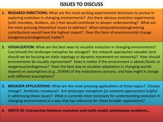 ISSUES TO DISCUSS
1. RESEARCH DIRECTIONS: What are the most exciting experimental directions to pursue in
exploring evolution in changing environments? Are there obvious evolution experiments
(with microbes, Avidians, etc.) that would contribute to deeper understanding? What are
the most pressing theoretical issues to address? What computational/engineering
contributions would have the highest impact? Does the form of environmental change
(exogenous/endogenous) matter?
2. VISUALIZATION: What are the best ways to visualize evolution in changing environments?
Can/should the landscape metaphor be salvaged? Are network approaches valuable (and
should we be focusing on static topology or dynamic movement on networks)? How should
environments be visually represented? Does it matter if the environment is abiotic/biotic or
exogenous/endogenous? Does the best way to visualize adaptation in changing worlds
depend on assumptions (e.g., SSWM) of the evolutionary process, and how might it change
with different assumptions?
3. BROADER APPLICATIONS: What are the most pressing applications of these topics? Climate
change? Antibiotic resistance? Are landscape metaphors (or network approaches) helpful
in addressing these issues? What is currently most necessary for understanding evolution in
changing environments in a way that has relevance for these broader applications?
4. WRITE-IN: Intersection between evolution and multi-modal optimization problems…
 