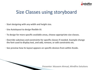 Size Classes using storyboard
- Start designing with any width and height size.
- Use Autolayout to design flexible UI.
- To design for more specific available areas, choose appropriate size classes.
- Override subviews and constraints for specific classes if needed. Example change
the font used to display text, and add, remove, or edit constraints etc.
- See preview how its layout appears on specific devices from within Xcode.
Presenter: Waseem Ahmad, Mindfire Solutions
 
