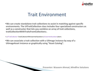 Trait Environment
•We can create standalone trait collections to assist in matching against specific
environments. The UITraitCollection class includes four specialized constructors as
well as a constructor that lets you combine an array of trait collections,
traitCollectionWithTraitsFromCollections:.
+ (UITraitCollection *)traitCollectionWithUserInterfaceIdiom:(UIUserInterfaceIdiom)idiom;
•We can associate a trait collection with a UIImage instance by way of a
UIImageAsset instance or graphically using “Asset Catalog”.
Presenter: Waseem Ahmad, Mindfire Solutions
 