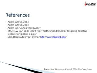 References
- Apple WWDC 2013
- Apple WWDC 2014
- Apple Inc. “Autolayout Guide”.
- MATHEW SANDERS Blog http://mathewsanders.com/designing-adaptive-
layouts-for-iphone-6-plus/
- Standford Autolayout Demo “http://www.stanford.edu"
Presenter: Waseem Ahmad, Mindfire Solutions
 