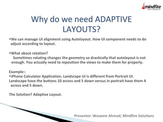 Why do we need ADAPTIVE
LAYOUTS?
•We can manage UI alignment using Autolayout. How UI component needs to do
adjust according to layout.
•What about rotation?
Sometimes rotating changes the geometry so drastically that autolayout is not
enough. You actually need to reposition the views to make them for properly.
Example:-
•iPhone Calculator Application. Landscape UI is different from Portrait UI.
Landscape have the buttons 10 across and 5 down versus in portrait have them 4
across and 5 down.
The Solution? Adaptive Layout.
Presenter: Waseem Ahmad, Mindfire Solutions
 