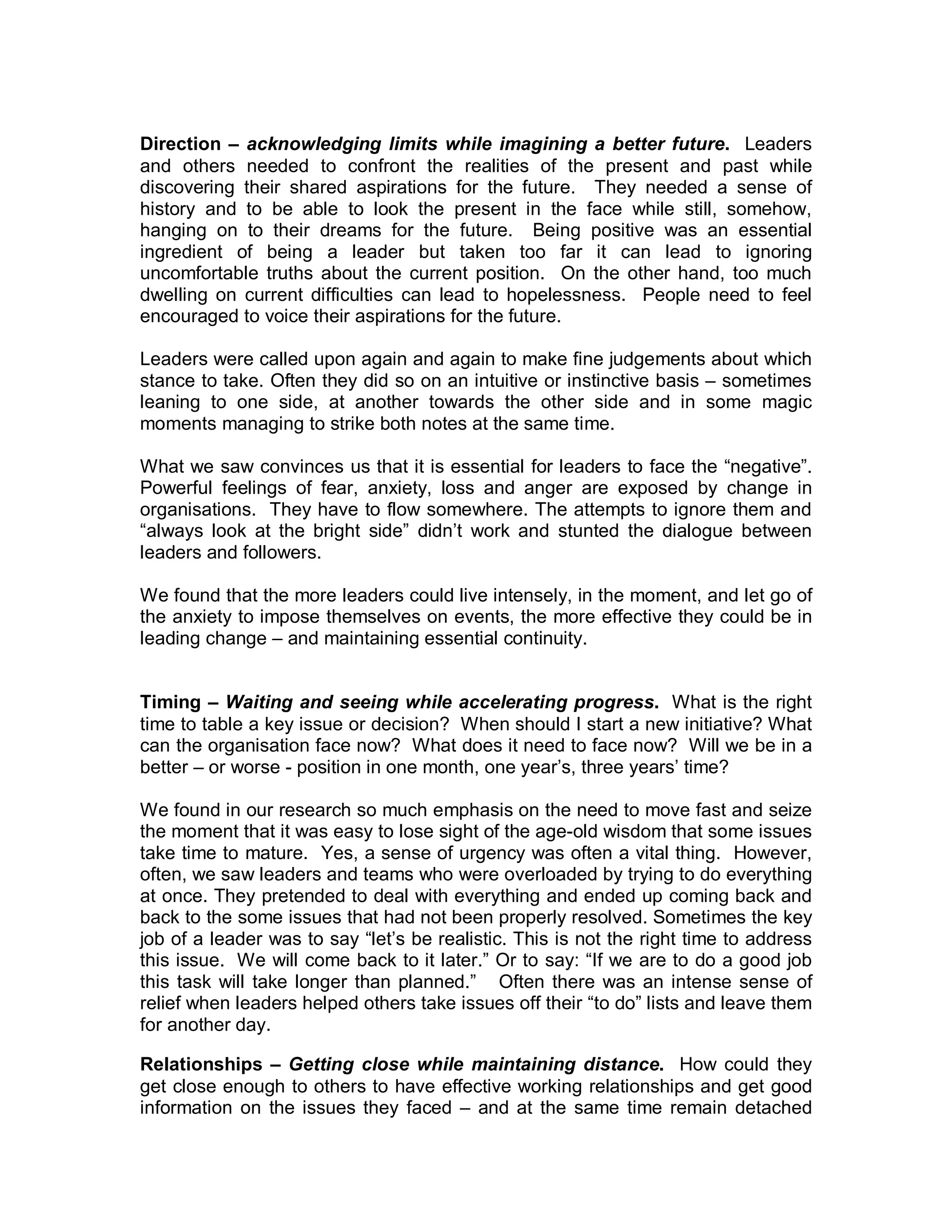 Direction – acknowledging limits while imagining a better future. Leaders
and others needed to confront the realities of the present and past while
discovering their shared aspirations for the future. They needed a sense of
history and to be able to look the present in the face while still, somehow,
hanging on to their dreams for the future. Being positive was an essential
ingredient of being a leader but taken too far it can lead to ignoring
uncomfortable truths about the current position. On the other hand, too much
dwelling on current difficulties can lead to hopelessness. People need to feel
encouraged to voice their aspirations for the future.

Leaders were called upon again and again to make fine judgements about which
stance to take. Often they did so on an intuitive or instinctive basis – sometimes
leaning to one side, at another towards the other side and in some magic
moments managing to strike both notes at the same time.

What we saw convinces us that it is essential for leaders to face the “negative”.
Powerful feelings of fear, anxiety, loss and anger are exposed by change in
organisations. They have to flow somewhere. The attempts to ignore them and
“always look at the bright side” didn’t work and stunted the dialogue between
leaders and followers.

We found that the more leaders could live intensely, in the moment, and let go of
the anxiety to impose themselves on events, the more effective they could be in
leading change – and maintaining essential continuity.


Timing – Waiting and seeing while accelerating progress. What is the right
time to table a key issue or decision? When should I start a new initiative? What
can the organisation face now? What does it need to face now? Will we be in a
better – or worse - position in one month, one year’s, three years’ time?

We found in our research so much emphasis on the need to move fast and seize
the moment that it was easy to lose sight of the age-old wisdom that some issues
take time to mature. Yes, a sense of urgency was often a vital thing. However,
often, we saw leaders and teams who were overloaded by trying to do everything
at once. They pretended to deal with everything and ended up coming back and
back to the some issues that had not been properly resolved. Sometimes the key
job of a leader was to say “let’s be realistic. This is not the right time to address
this issue. We will come back to it later.” Or to say: “If we are to do a good job
this task will take longer than planned.” Often there was an intense sense of
relief when leaders helped others take issues off their “to do” lists and leave them
for another day.

Relationships – Getting close while maintaining distance. How could they
get close enough to others to have effective working relationships and get good
information on the issues they faced – and at the same time remain detached
 