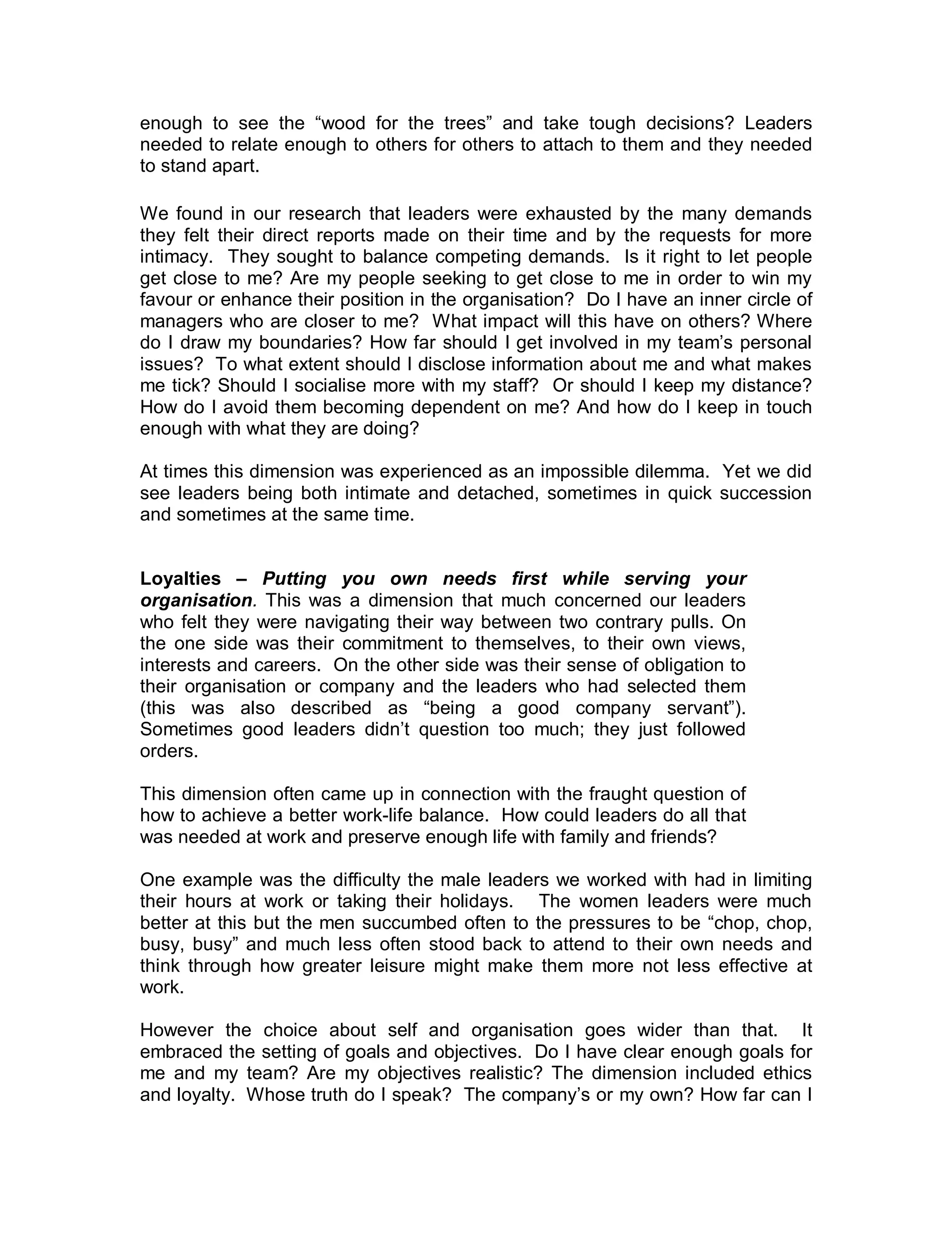 enough to see the “wood for the trees” and take tough decisions? Leaders
needed to relate enough to others for others to attach to them and they needed
to stand apart.

We found in our research that leaders were exhausted by the many demands
they felt their direct reports made on their time and by the requests for more
intimacy. They sought to balance competing demands. Is it right to let people
get close to me? Are my people seeking to get close to me in order to win my
favour or enhance their position in the organisation? Do I have an inner circle of
managers who are closer to me? What impact will this have on others? Where
do I draw my boundaries? How far should I get involved in my team’s personal
issues? To what extent should I disclose information about me and what makes
me tick? Should I socialise more with my staff? Or should I keep my distance?
How do I avoid them becoming dependent on me? And how do I keep in touch
enough with what they are doing?

At times this dimension was experienced as an impossible dilemma. Yet we did
see leaders being both intimate and detached, sometimes in quick succession
and sometimes at the same time.


Loyalties – Putting you own needs first while serving your
organisation. This was a dimension that much concerned our leaders
who felt they were navigating their way between two contrary pulls. On
the one side was their commitment to themselves, to their own views,
interests and careers. On the other side was their sense of obligation to
their organisation or company and the leaders who had selected them
(this was also described as “being a good company servant”).
Sometimes good leaders didn’t question too much; they just followed
orders.

This dimension often came up in connection with the fraught question of
how to achieve a better work-life balance. How could leaders do all that
was needed at work and preserve enough life with family and friends?

One example was the difficulty the male leaders we worked with had in limiting
their hours at work or taking their holidays. The women leaders were much
better at this but the men succumbed often to the pressures to be “chop, chop,
busy, busy” and much less often stood back to attend to their own needs and
think through how greater leisure might make them more not less effective at
work.

However the choice about self and organisation goes wider than that. It
embraced the setting of goals and objectives. Do I have clear enough goals for
me and my team? Are my objectives realistic? The dimension included ethics
and loyalty. Whose truth do I speak? The company’s or my own? How far can I
 