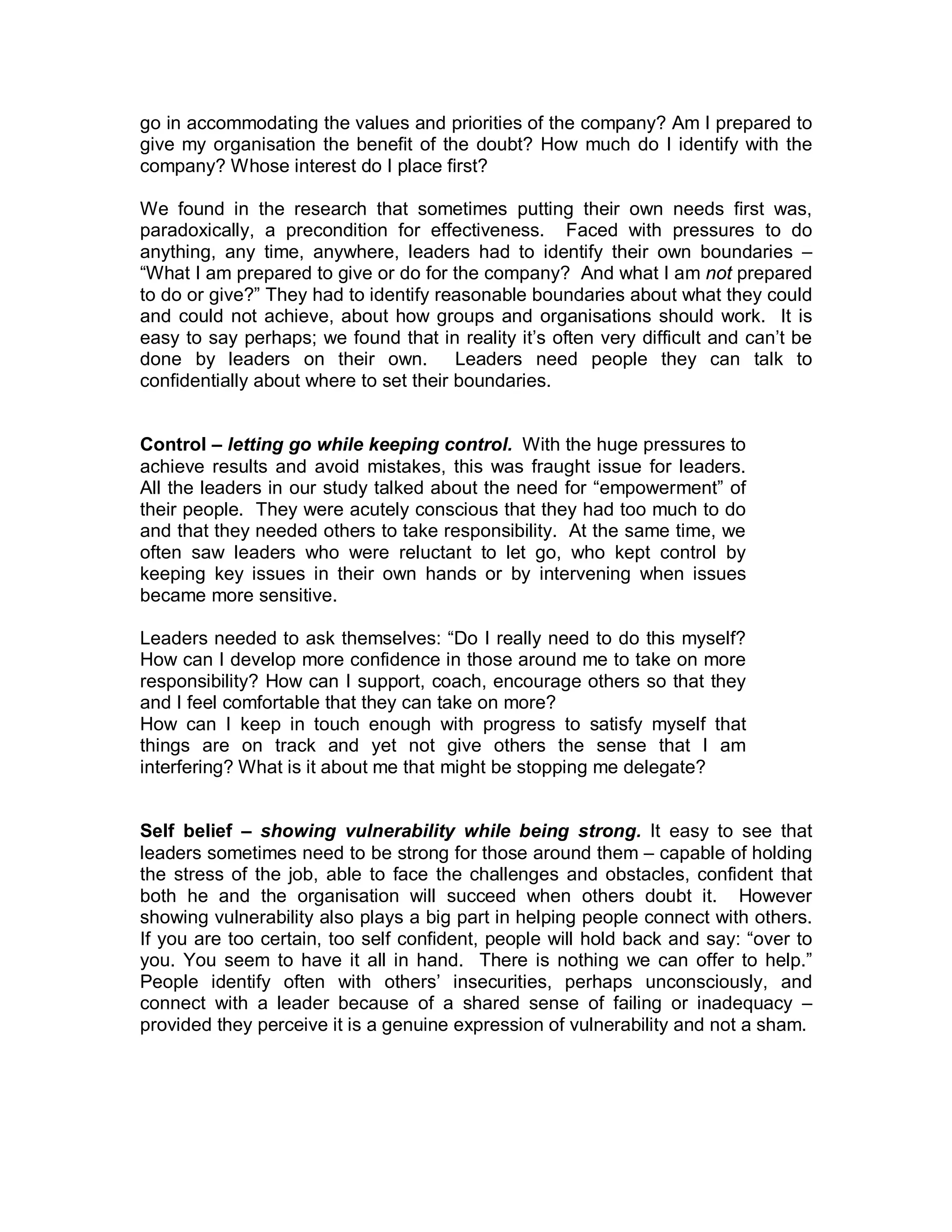 go in accommodating the values and priorities of the company? Am I prepared to
give my organisation the benefit of the doubt? How much do I identify with the
company? Whose interest do I place first?

We found in the research that sometimes putting their own needs first was,
paradoxically, a precondition for effectiveness. Faced with pressures to do
anything, any time, anywhere, leaders had to identify their own boundaries –
“What I am prepared to give or do for the company? And what I am not prepared
to do or give?” They had to identify reasonable boundaries about what they could
and could not achieve, about how groups and organisations should work. It is
easy to say perhaps; we found that in reality it’s often very difficult and can’t be
done by leaders on their own. Leaders need people they can talk to
confidentially about where to set their boundaries.


Control – letting go while keeping control. With the huge pressures to
achieve results and avoid mistakes, this was fraught issue for leaders.
All the leaders in our study talked about the need for “empowerment” of
their people. They were acutely conscious that they had too much to do
and that they needed others to take responsibility. At the same time, we
often saw leaders who were reluctant to let go, who kept control by
keeping key issues in their own hands or by intervening when issues
became more sensitive.

Leaders needed to ask themselves: “Do I really need to do this myself?
How can I develop more confidence in those around me to take on more
responsibility? How can I support, coach, encourage others so that they
and I feel comfortable that they can take on more?
How can I keep in touch enough with progress to satisfy myself that
things are on track and yet not give others the sense that I am
interfering? What is it about me that might be stopping me delegate?


Self belief – showing vulnerability while being strong. It easy to see that
leaders sometimes need to be strong for those around them – capable of holding
the stress of the job, able to face the challenges and obstacles, confident that
both he and the organisation will succeed when others doubt it. However
showing vulnerability also plays a big part in helping people connect with others.
If you are too certain, too self confident, people will hold back and say: “over to
you. You seem to have it all in hand. There is nothing we can offer to help.”
People identify often with others’ insecurities, perhaps unconsciously, and
connect with a leader because of a shared sense of failing or inadequacy –
provided they perceive it is a genuine expression of vulnerability and not a sham.
 