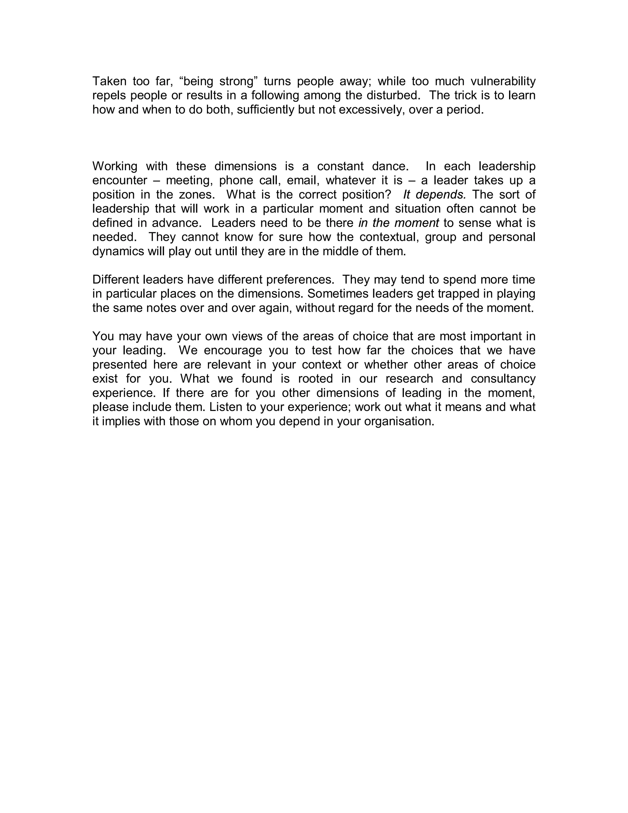 Taken too far, “being strong” turns people away; while too much vulnerability
repels people or results in a following among the disturbed. The trick is to learn
how and when to do both, sufficiently but not excessively, over a period.



Working with these dimensions is a constant dance. In each leadership
encounter – meeting, phone call, email, whatever it is – a leader takes up a
position in the zones. What is the correct position? It depends. The sort of
leadership that will work in a particular moment and situation often cannot be
defined in advance. Leaders need to be there in the moment to sense what is
needed. They cannot know for sure how the contextual, group and personal
dynamics will play out until they are in the middle of them.

Different leaders have different preferences. They may tend to spend more time
in particular places on the dimensions. Sometimes leaders get trapped in playing
the same notes over and over again, without regard for the needs of the moment.

You may have your own views of the areas of choice that are most important in
your leading. We encourage you to test how far the choices that we have
presented here are relevant in your context or whether other areas of choice
exist for you. What we found is rooted in our research and consultancy
experience. If there are for you other dimensions of leading in the moment,
please include them. Listen to your experience; work out what it means and what
it implies with those on whom you depend in your organisation.
 