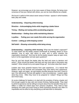 However, we encourage you to be more aware of these choices. By being more
conscious of how you interact with others, you can be more effective as a leader.

We found it useful to think about seven areas of choice - spaces in which leaders
lead, play and create.


Understanding - Enquiring while knowing

Direction – Acknowledging limits while imagining a better future

Timing – Waiting and seeing while accelerating progress

Relationships – Getting close while maintaining distance

Loyalties -   Putting your own needs first while serving the organisation

Control – Letting go while keeping control

Self belief – Showing vulnerability while being strong


Understanding – enquiring while knowing. What was the leader’s approach?
To what extent did the leader present him/herself as knowing: where to focus
attention, how to work, with whom to work, and in which direction the
organisation should go? And how far did the leader enquire: keep an open mind,
tune in to the organisation and ask open questions?

How far and fast should the leader take the lead and move to decision and
action? When should the leader hold back and say more data or discussion was
needed? When should he try and speed things up? And when slow them down?

Leaders also have powerful lessons from past experience. It is natural that
leaders roll out the formula and processes they have learnt from experience.
However, again and again, we saw leaders stumble because they didn’t check to
see if the well-proven formula still applied in new circumstances. Leaders apply
what they know. Often they have to be prepared to “unlearn” things but they
don’t find it easy.

An acute challenge for leaders is to deal with the anxieties of being a leader and
find enough support to stay calm and remain thinking, feeling people. They need
to admit to ignorance and be willing to enquire about how the situation they are in
differs in subtle but critical ways from previous situations. They need to face
ambiguity and mess and avoid trying to clarify everything because very often it’s
impossible and the effort to tidy everything up will lead them to distraction.
 
