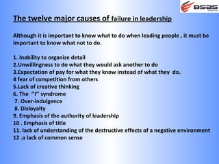 The twelve major causes of failure in leadership
Although it is important to know what to do when leading people , it must be
important to know what not to do.

1. Inability to organize detail
2.Unwillingness to do what they would ask another to do
3.Expectation of pay for what they know instead of what they do.
4 fear of competition from others
5.Lack of creative thinking
6. The ‘’I’’ syndrome
7. Over-indulgence
8. Disloyalty
9. Emphasis of the authority of leadership
10 . Emphasis of title
11. lack of understanding of the destructive effects of a negative environment
12 .a lack of common sense
 